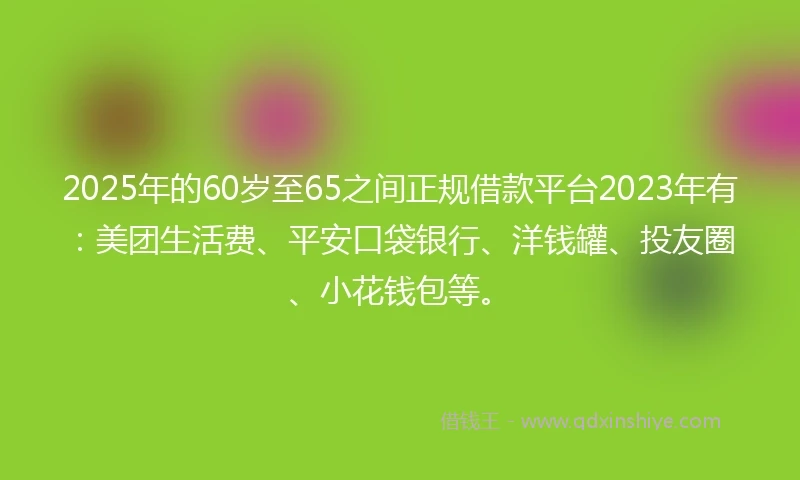 2025年的60岁至65之间正规借款平台2023年有：美团生活费、平安口袋银行、洋钱罐、投友圈、小花钱包等。
