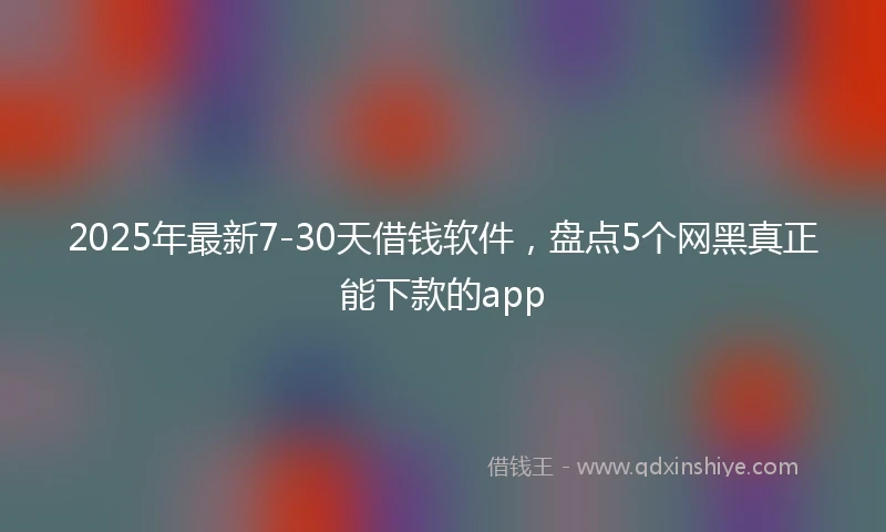 2025年最新7-30天借钱软件，盘点5个网黑真正能下款的app
