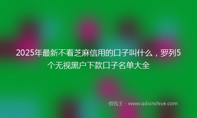 2025年最新不看芝麻信用的口子叫什么，罗列5个无视黑户下款口子名单大全