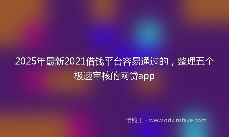 2025年最新2021借钱平台容易通过的，整理五个极速审核的网贷app