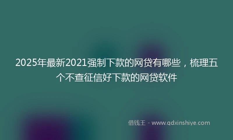 2025年最新2021强制下款的网贷有哪些，梳理五个不查征信好下款的网贷软件