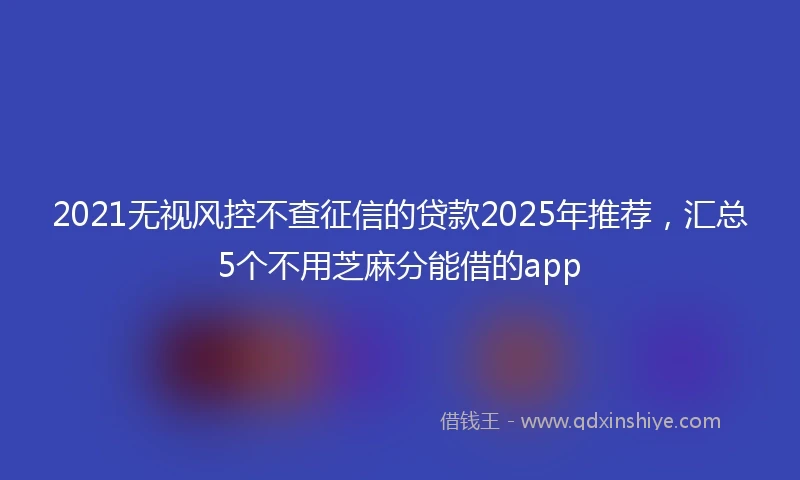 2021无视风控不查征信的贷款2025年推荐，汇总5个不用芝麻分能借的app