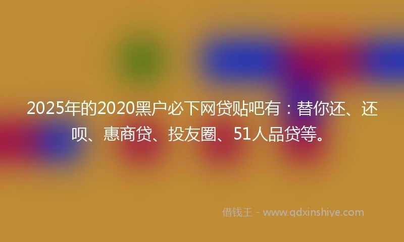 2025年的2020黑户必下网贷贴吧有：替你还、还呗、惠商贷、投友圈、51人品贷等。