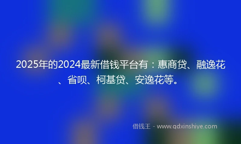 2025年的2024最新借钱平台有：惠商贷、融逸花、省呗、柯基贷、安逸花等。