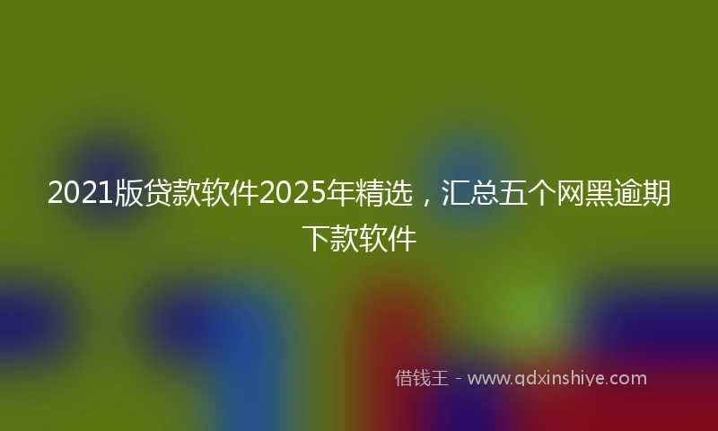 2021版贷款软件2025年精选，汇总五个网黑逾期下款软件