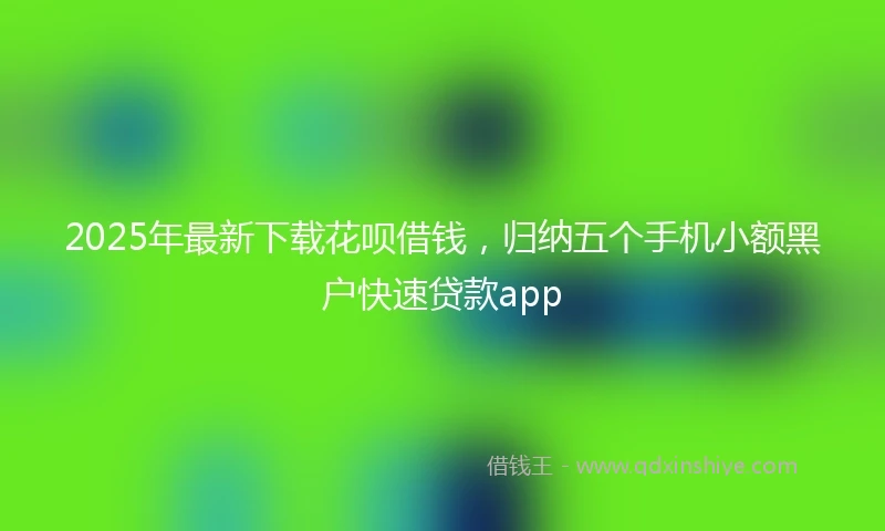 2025年最新下载花呗借钱，归纳五个手机小额黑户快速贷款app