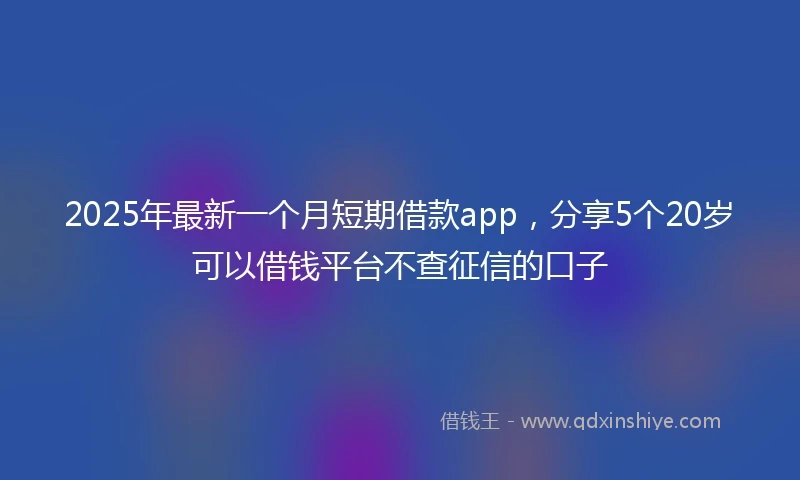 2025年最新一个月短期借款app，分享5个20岁可以借钱平台不查征信的口子