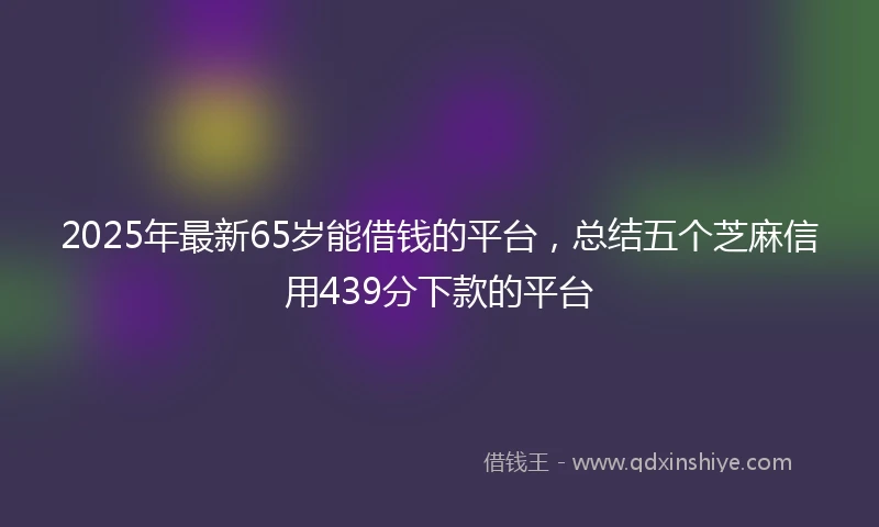 2025年最新65岁能借钱的平台，总结五个芝麻信用439分下款的平台