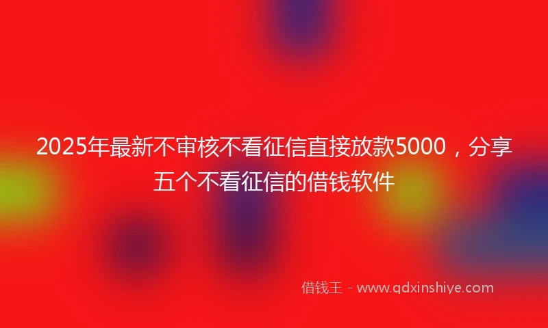 2025年最新不审核不看征信直接放款5000，分享五个不看征信的借钱软件
