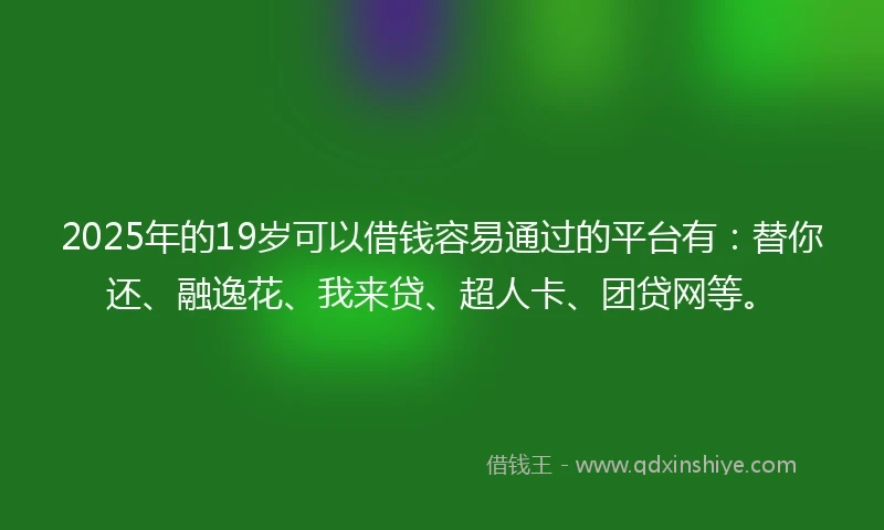 2025年的19岁可以借钱容易通过的平台有：替你还、融逸花、我来贷、超人卡、团贷网等。