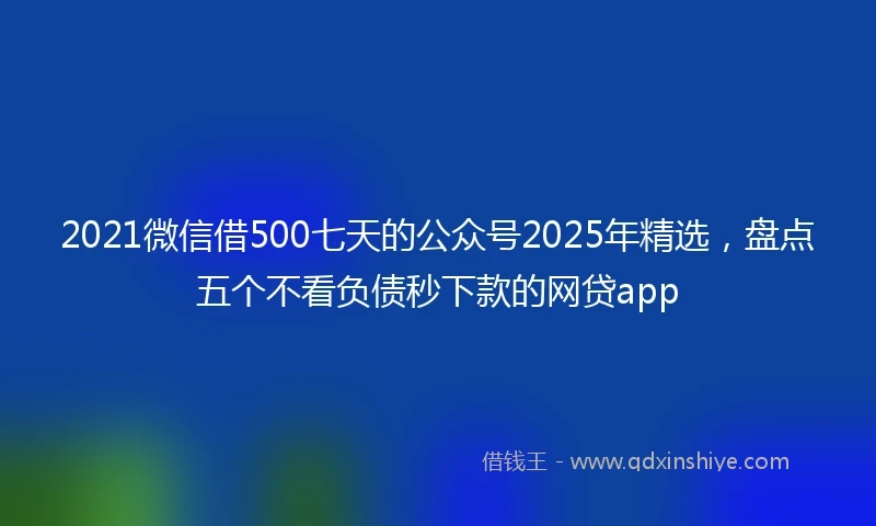 2021微信借500七天的公众号2025年精选，盘点五个不看负债秒下款的网贷app