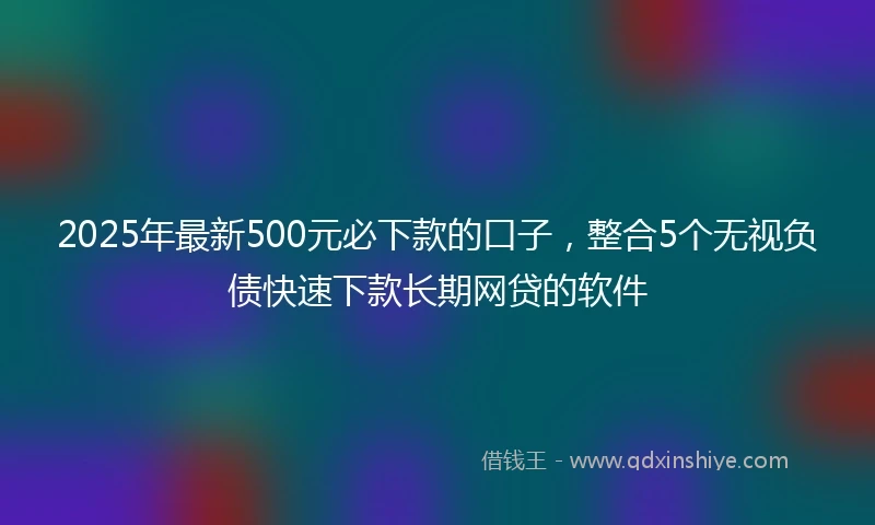 2025年最新500元必下款的口子，整合5个无视负债快速下款长期网贷的软件