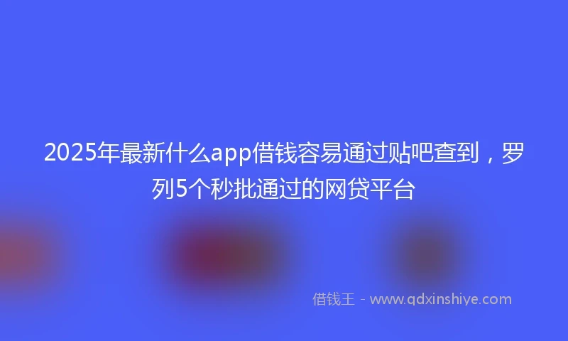 2025年最新什么app借钱容易通过贴吧查到，罗列5个秒批通过的网贷平台