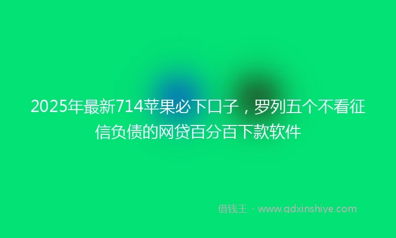 2025年最新714苹果必下口子，罗列五个不看征信负债的网贷百分百下款软件