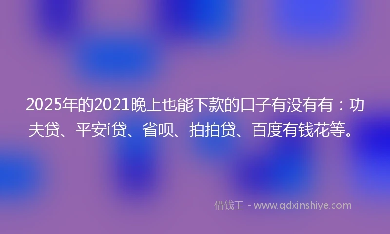 2025年的2021晚上也能下款的口子有没有有：功夫贷、平安i贷、省呗、拍拍贷、百度有钱花等。