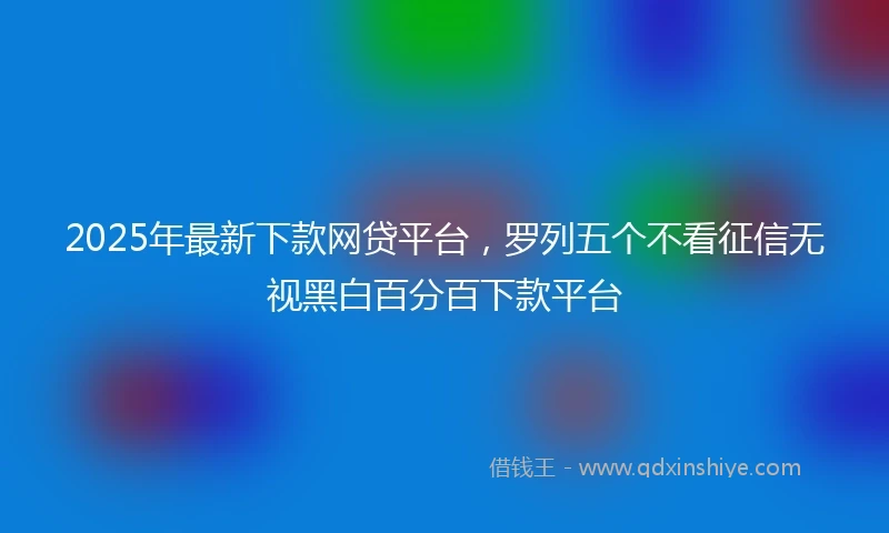 2025年最新下款网贷平台，罗列五个不看征信无视黑白百分百下款平台