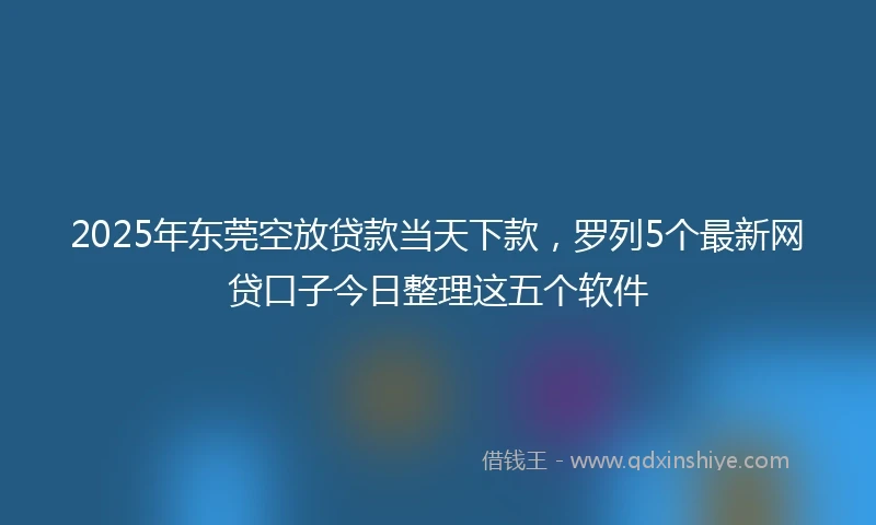 2025年东莞空放贷款当天下款，罗列5个最新网贷口子今日整理这五个软件