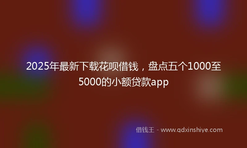 2025年最新下载花呗借钱，盘点五个1000至5000的小额贷款app