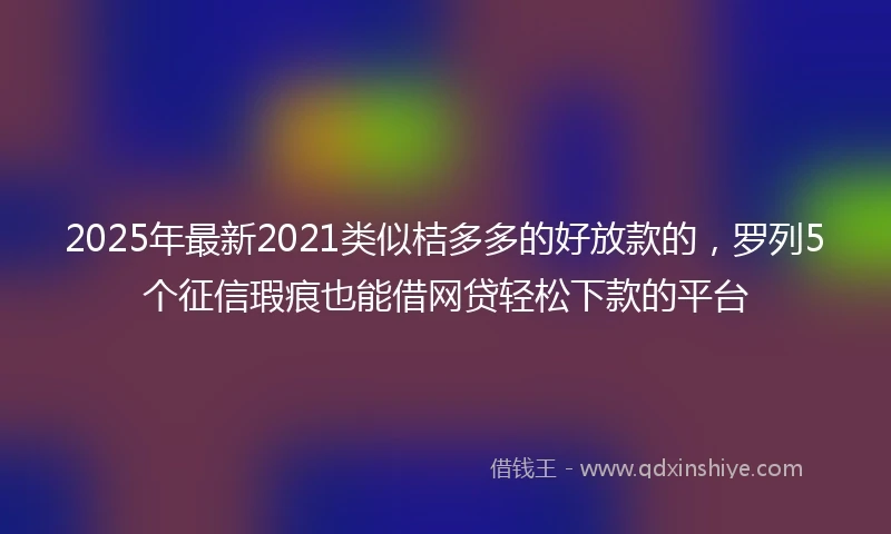 2025年最新2021类似桔多多的好放款的，罗列5个征信瑕疵也能借网贷轻松下款的平台