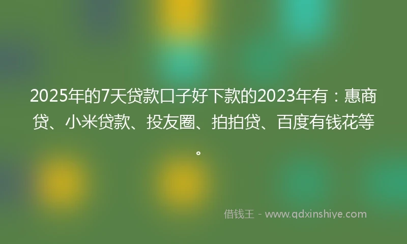 2025年的7天贷款口子好下款的2023年有：惠商贷、小米贷款、投友圈、拍拍贷、百度有钱花等。