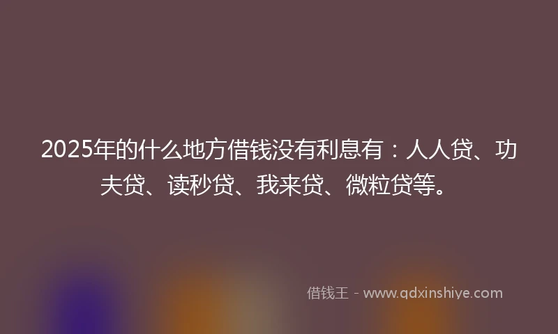 2025年的什么地方借钱没有利息有：人人贷、功夫贷、读秒贷、我来贷、微粒贷等。