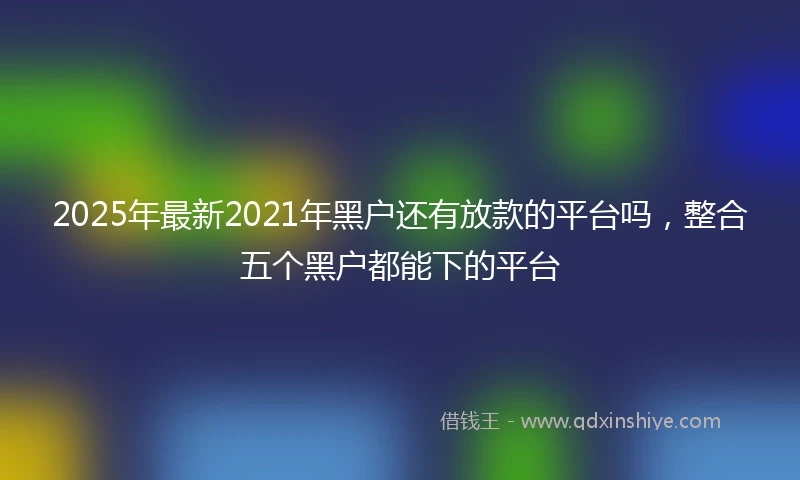 2025年最新2021年黑户还有放款的平台吗，整合五个黑户都能下的平台