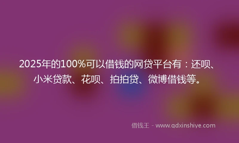 2025年的100%可以借钱的网贷平台有：还呗、小米贷款、花呗、拍拍贷、微博借钱等。