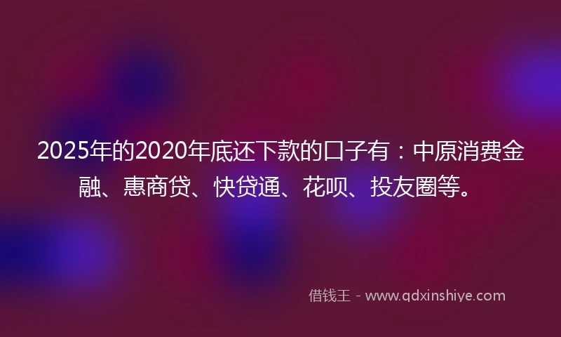 2025年的2020年底还下款的口子有：中原消费金融、惠商贷、快贷通、花呗、投友圈等。