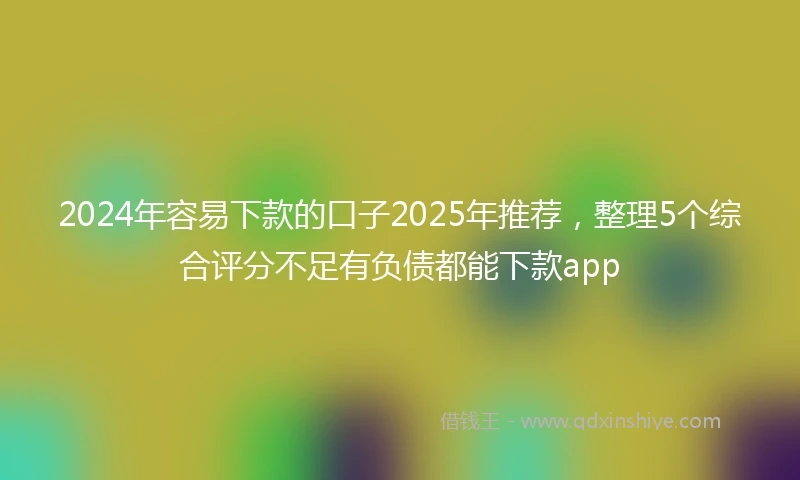 2024年容易下款的口子2025年推荐，整理5个综合评分不足有负债都能下款app