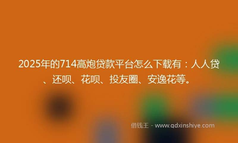 2025年的714高炮贷款平台怎么下载有：人人贷、还呗、花呗、投友圈、安逸花等。