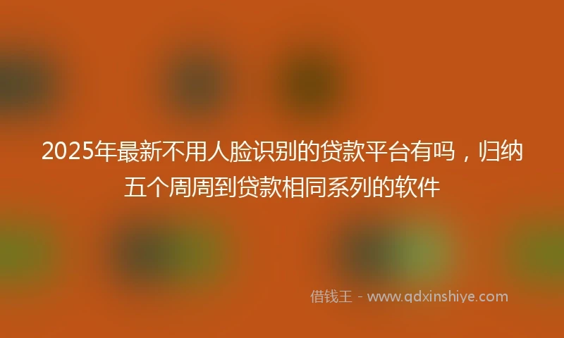 2025年最新不用人脸识别的贷款平台有吗，归纳五个周周到贷款相同系列的软件