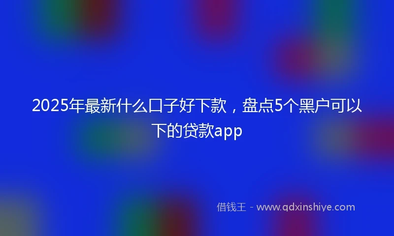 2025年最新什么口子好下款，盘点5个黑户可以下的贷款app