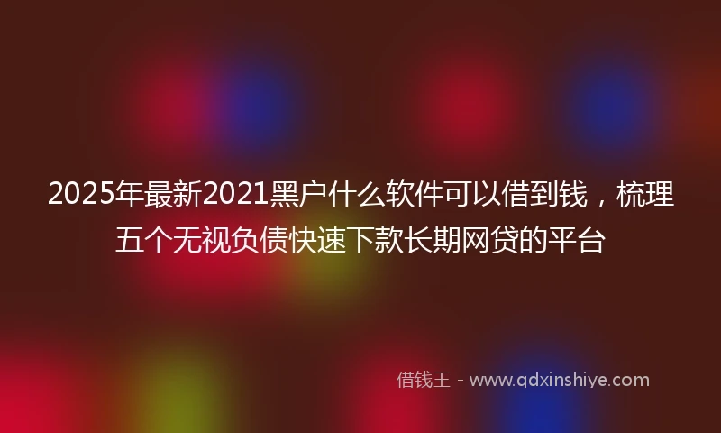 2025年最新2021黑户什么软件可以借到钱，梳理五个无视负债快速下款长期网贷的平台