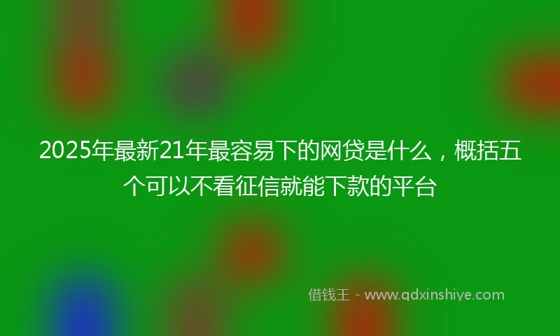 2025年最新21年最容易下的网贷是什么，概括五个可以不看征信就能下款的平台
