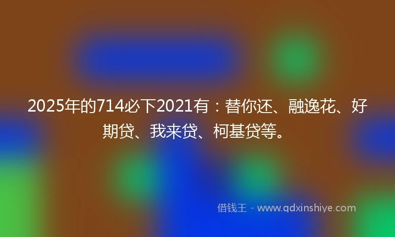 2025年的714必下2021有：替你还、融逸花、好期贷、我来贷、柯基贷等。