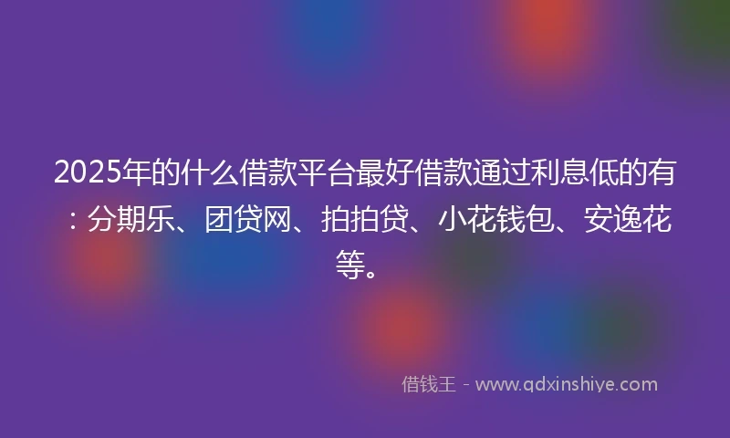 2025年的什么借款平台最好借款通过利息低的有：分期乐、团贷网、拍拍贷、小花钱包、安逸花等。