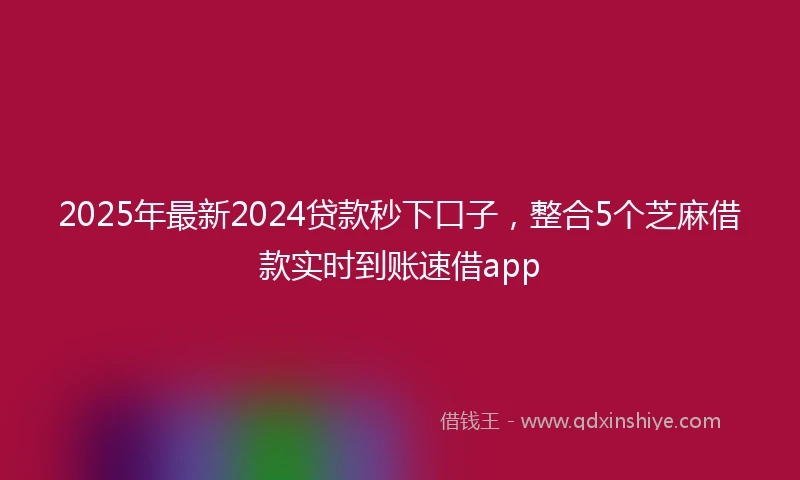 2025年最新2024贷款秒下口子，整合5个芝麻借款实时到账速借app