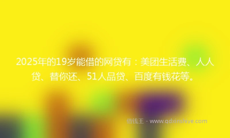 2025年的19岁能借的网贷有：美团生活费、人人贷、替你还、51人品贷、百度有钱花等。