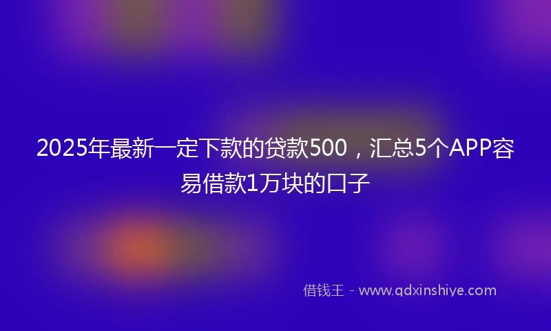 2025年最新一定下款的贷款500，汇总5个APP容易借款1万块的口子