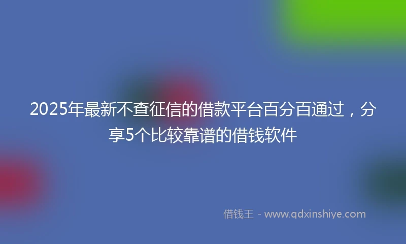 2025年最新不查征信的借款平台百分百通过，分享5个比较靠谱的借钱软件