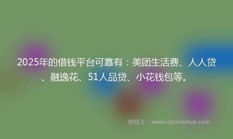 2025年的借钱平台可靠有：美团生活费、人人贷、融逸花、51人品贷、小花钱包等。