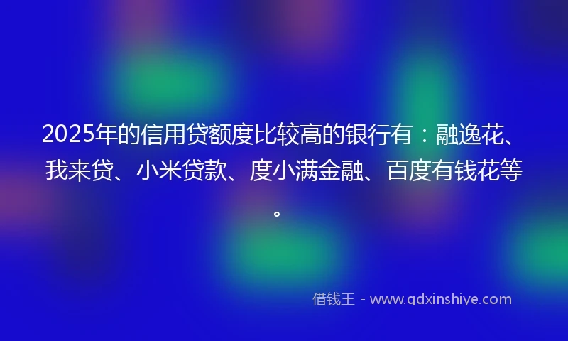 2025年的信用贷额度比较高的银行有：融逸花、我来贷、小米贷款、度小满金融、百度有钱花等。