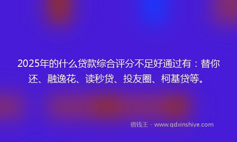 2025年的什么贷款综合评分不足好通过有：替你还、融逸花、读秒贷、投友圈、柯基贷等。