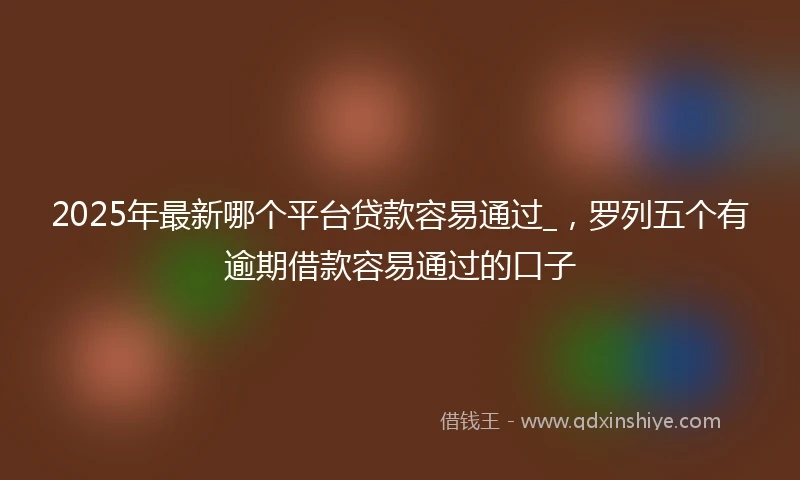 2025年最新哪个平台贷款容易通过_，罗列五个有逾期借款容易通过的口子