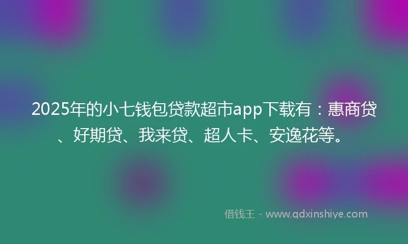 2025年的小七钱包贷款超市app下载有：惠商贷、好期贷、我来贷、超人卡、安逸花等。