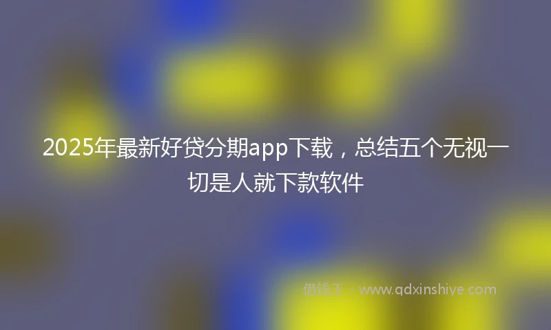 2025年最新好贷分期app下载，总结五个无视一切是人就下款软件