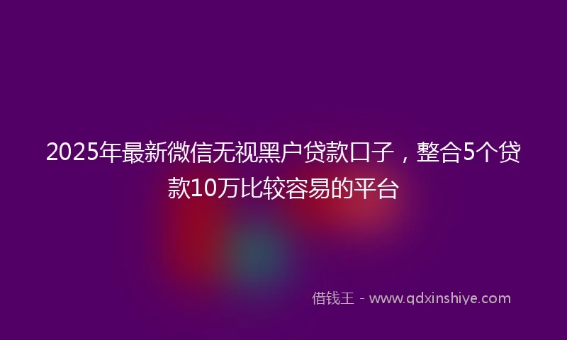 2025年最新微信无视黑户贷款口子，整合5个贷款10万比较容易的平台