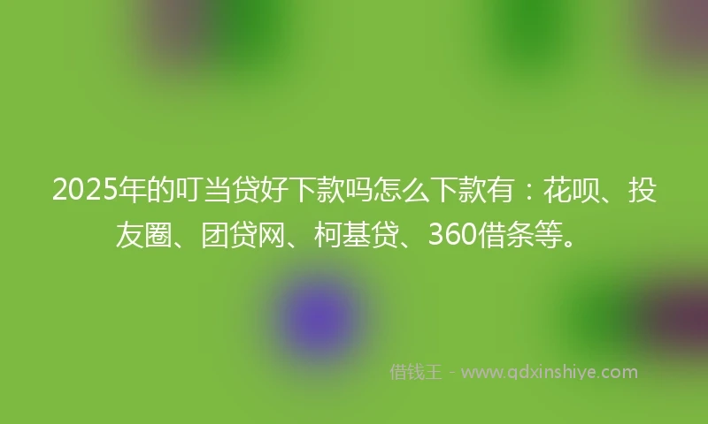 2025年的叮当贷好下款吗怎么下款有：花呗、投友圈、团贷网、柯基贷、360借条等。