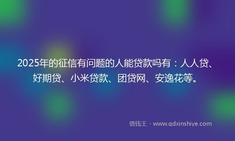 2025年的征信有问题的人能贷款吗有：人人贷、好期贷、小米贷款、团贷网、安逸花等。