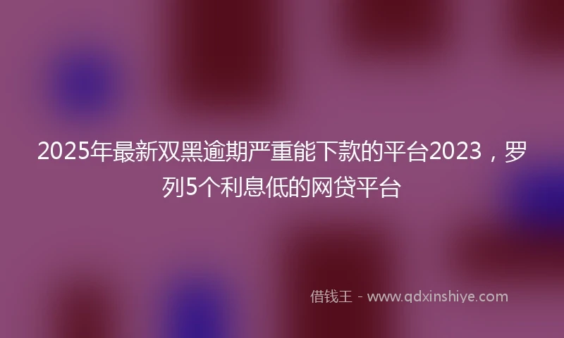 2025年最新双黑逾期严重能下款的平台2023，罗列5个利息低的网贷平台